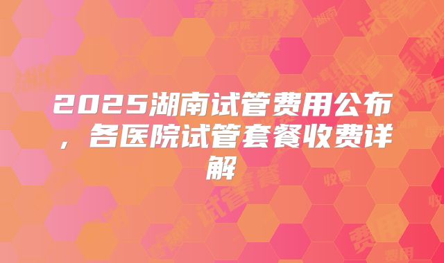 2025湖南试管费用公布，各医院试管套餐收费详解