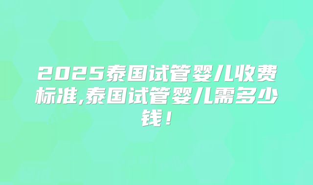 2025泰国试管婴儿收费标准,泰国试管婴儿需多少钱！
