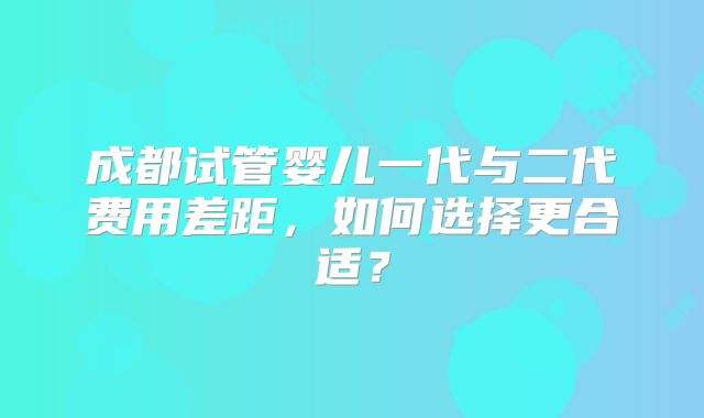 成都试管婴儿一代与二代费用差距，如何选择更合适？