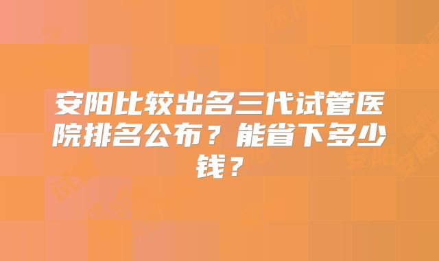 安阳比较出名三代试管医院排名公布？能省下多少钱？