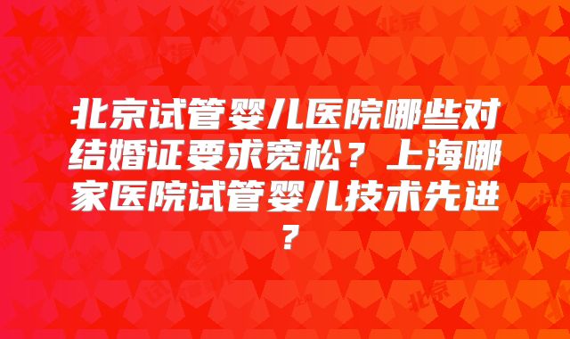 北京试管婴儿医院哪些对结婚证要求宽松？上海哪家医院试管婴儿技术先进？
