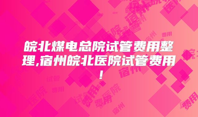 皖北煤电总院试管费用整理,宿州皖北医院试管费用！