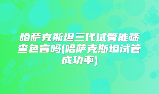 哈萨克斯坦三代试管能筛查色盲吗(哈萨克斯坦试管成功率)