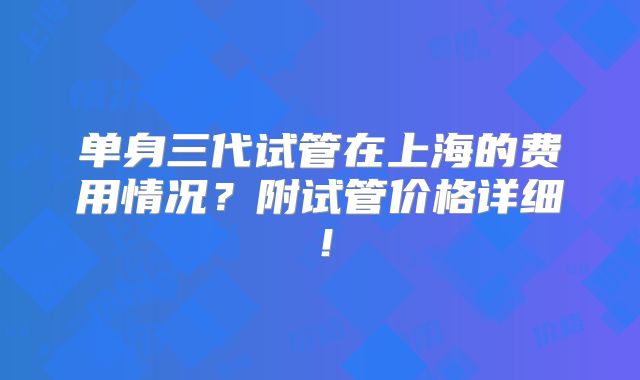 单身三代试管在上海的费用情况？附试管价格详细！
