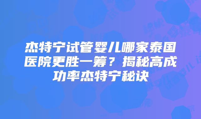 杰特宁试管婴儿哪家泰国医院更胜一筹？揭秘高成功率杰特宁秘诀