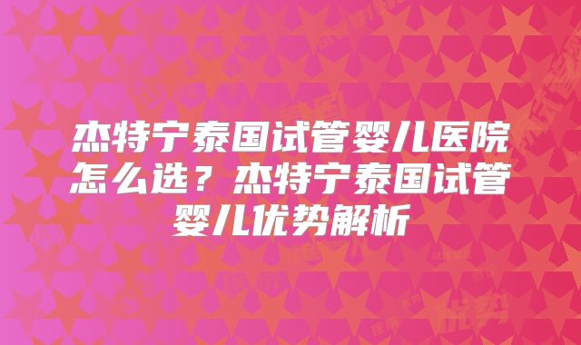 杰特宁泰国试管婴儿医院怎么选？杰特宁泰国试管婴儿优势解析