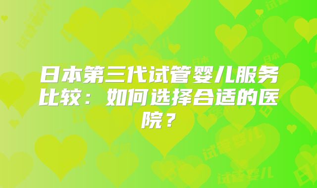 日本第三代试管婴儿服务比较:如何选择合适的医院?