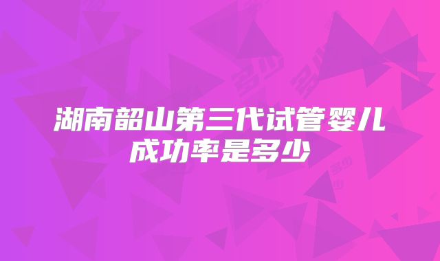湖南韶山第三代试管婴儿成功率是多少