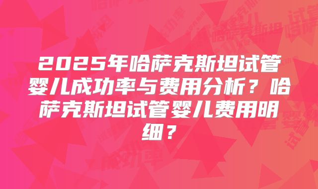2025年哈萨克斯坦试管婴儿成功率与费用分析?哈萨克斯坦试管婴儿费用明细?