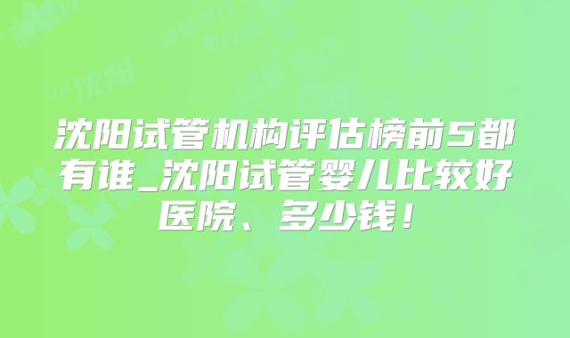 沈阳试管机构评估榜前5都有谁_沈阳试管婴儿比较好医院、多少钱！