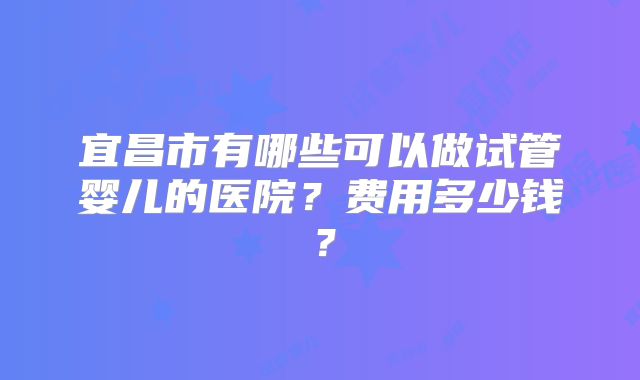 宜昌市有哪些可以做试管婴儿的医院？费用多少钱？