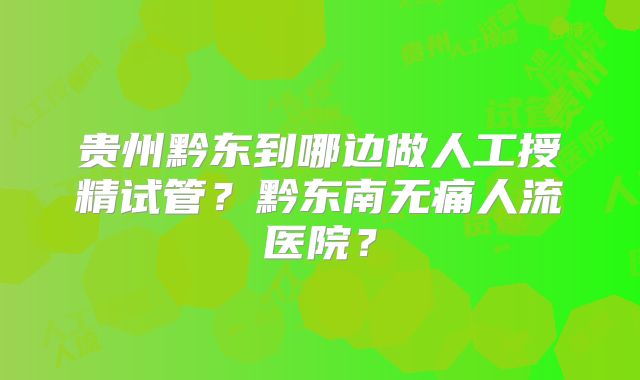 贵州黔东到哪边做人工授精试管？黔东南无痛人流医院？