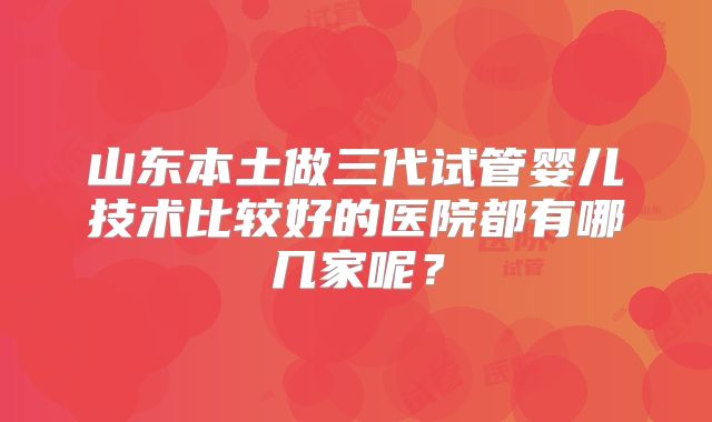 山东本土做三代试管婴儿技术比较好的医院都有哪几家呢？