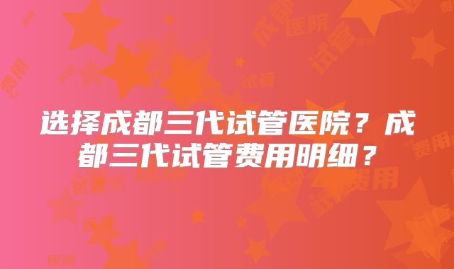 选择成都三代试管医院?成都三代试管费用明细?