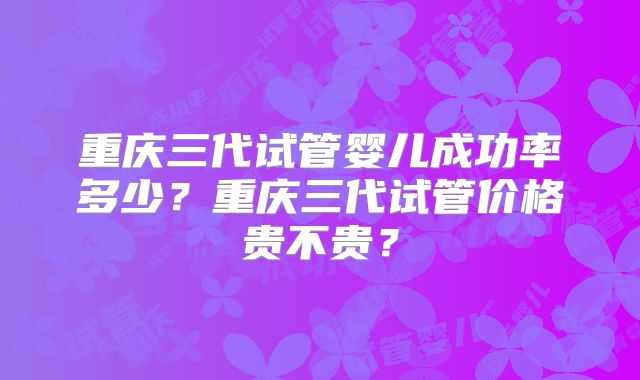 重庆三代试管婴儿成功率多少？重庆三代试管价格贵不贵？