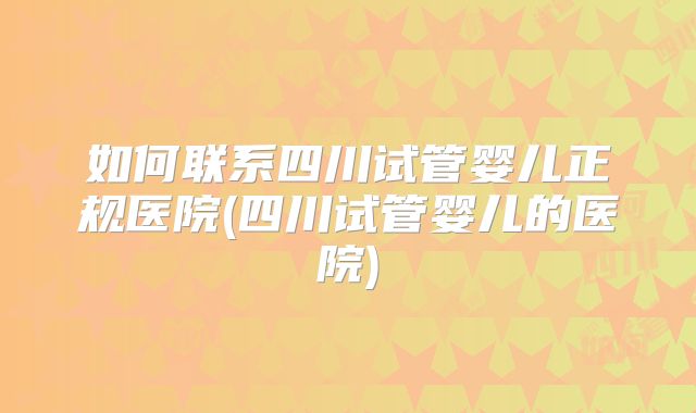 如何联系四川试管婴儿正规医院(四川试管婴儿的医院)