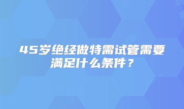 45岁绝经做特需试管需要满足什么条件?