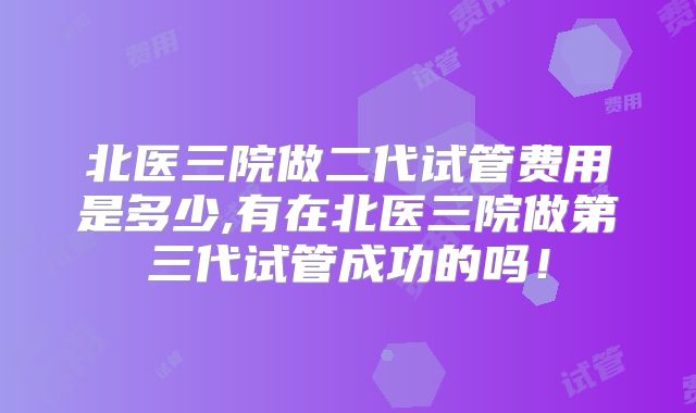 北医三院做二代试管费用是多少,有在北医三院做第三代试管成功的吗！