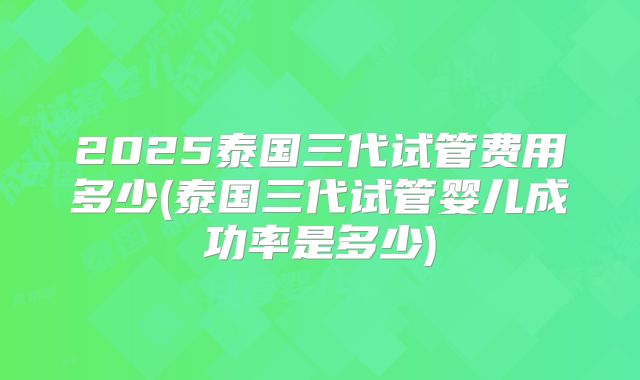 2025泰国三代试管费用多少(泰国三代试管婴儿成功率是多少)