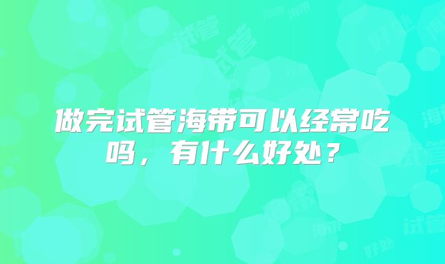 做完试管海带可以经常吃吗，有什么好处？