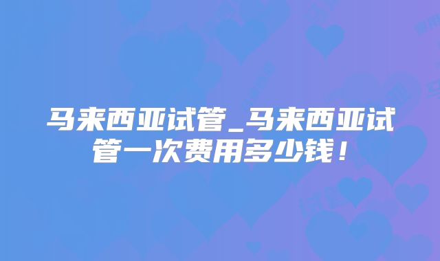 马来西亚试管_马来西亚试管一次费用多少钱！