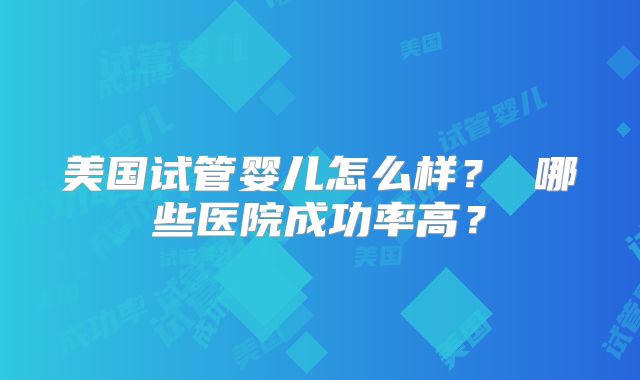 美国试管婴儿怎么样？ 哪些医院成功率高？
