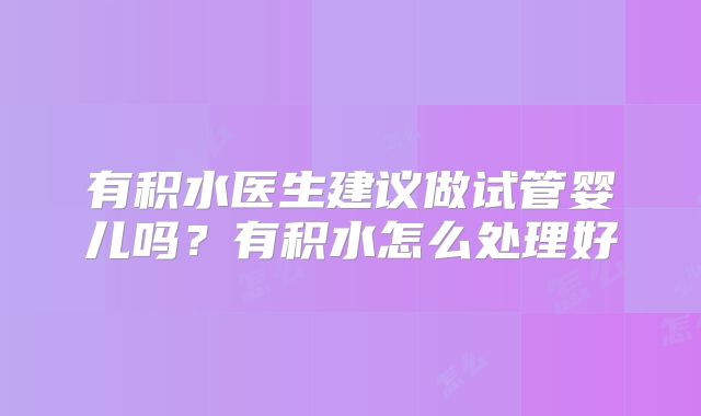 有积水医生建议做试管婴儿吗？有积水怎么处理好