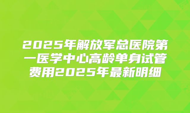 2025年解放军总医院第一医学中心高龄单身试管费用2025年最新明细