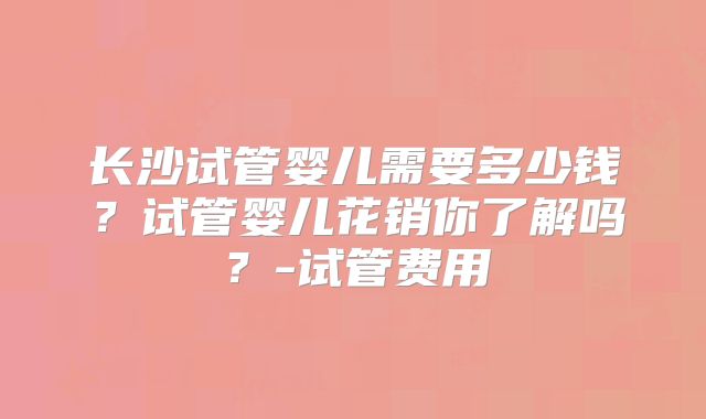 长沙试管婴儿需要多少钱？试管婴儿花销你了解吗？-试管费用