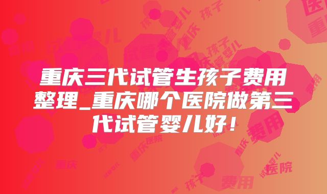 重庆三代试管生孩子费用整理_重庆哪个医院做第三代试管婴儿好！