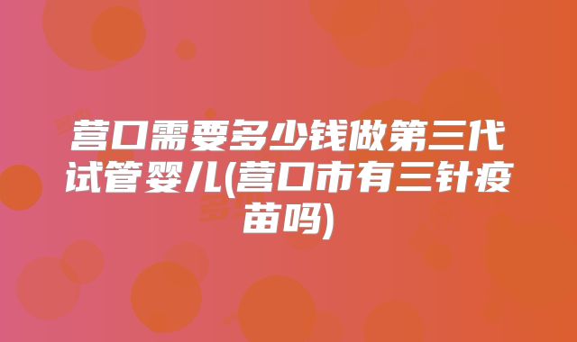 营口需要多少钱做第三代试管婴儿(营口市有三针疫苗吗)