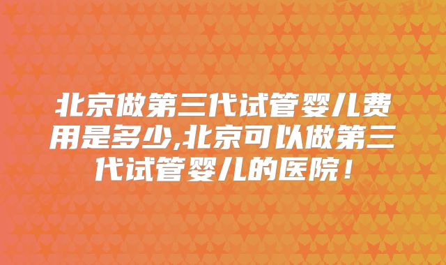 北京做第三代试管婴儿费用是多少,北京可以做第三代试管婴儿的医院！