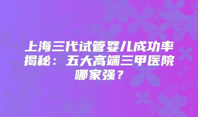 上海三代试管婴儿成功率揭秘：五大高端三甲医院哪家强？