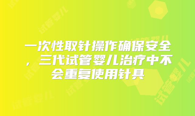 一次性取针操作确保安全，三代试管婴儿治疗中不会重复使用针具