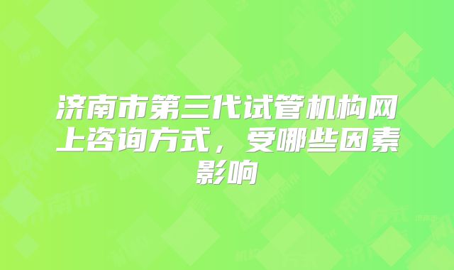 济南市第三代试管机构网上咨询方式，受哪些因素影响