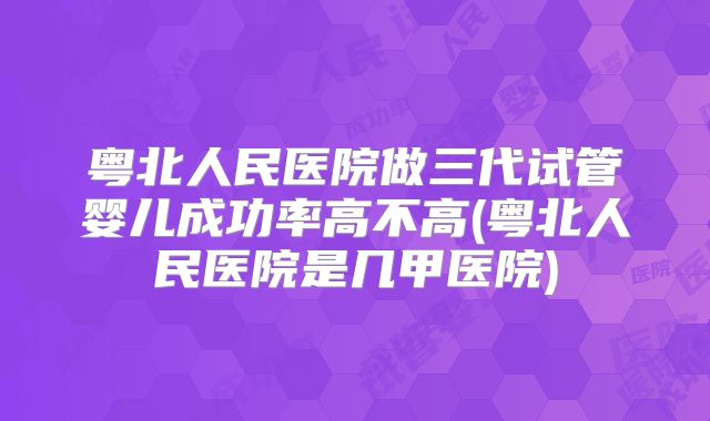 粤北人民医院做三代试管婴儿成功率高不高(粤北人民医院是几甲医院)