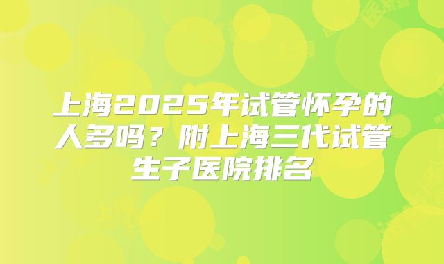 上海2025年试管怀孕的人多吗？附上海三代试管生子医院排名