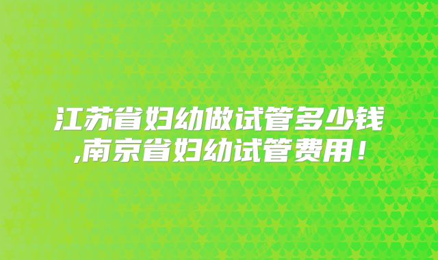 江苏省妇幼做试管多少钱,南京省妇幼试管费用!