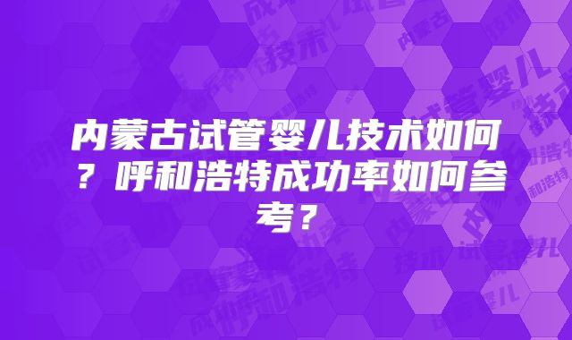 内蒙古试管婴儿技术如何？呼和浩特成功率如何参考？