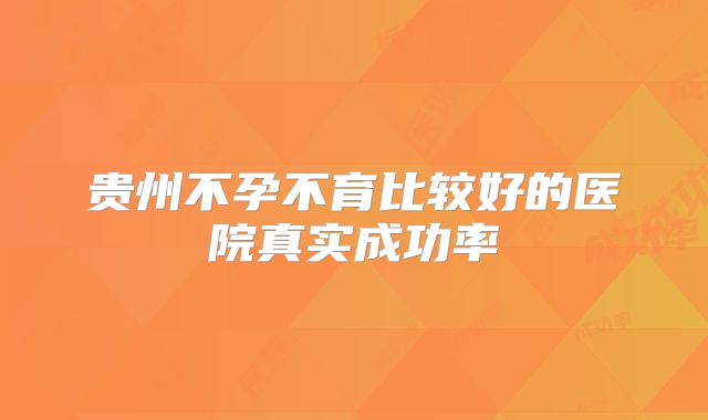 贵州不孕不育比较好的医院真实成功率