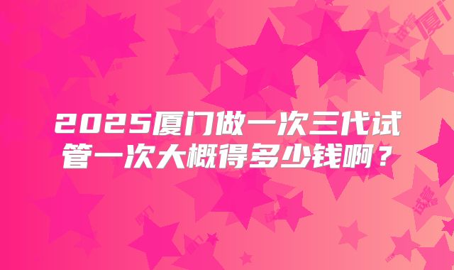 2025厦门做一次三代试管一次大概得多少钱啊？