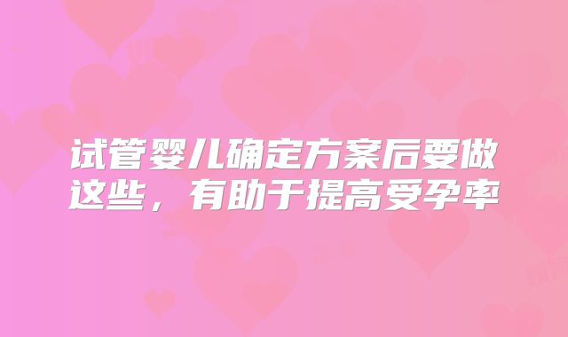 试管婴儿确定方案后要做这些，有助于提高受孕率