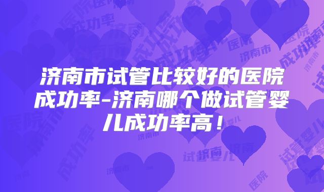济南市试管比较好的医院成功率-济南哪个做试管婴儿成功率高！