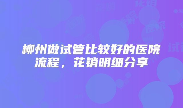 柳州做试管比较好的医院流程，花销明细分享