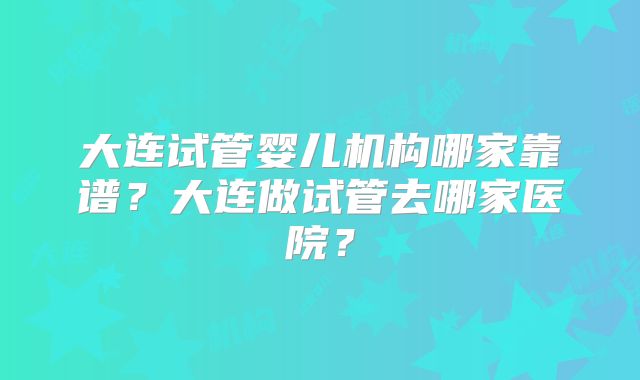 大连试管婴儿机构哪家靠谱?大连做试管去哪家医院?