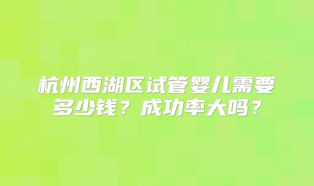 杭州西湖区试管婴儿需要多少钱？成功率大吗？