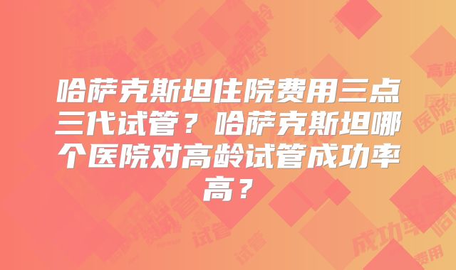 哈萨克斯坦住院费用三点三代试管？哈萨克斯坦哪个医院对高龄试管成功率高？