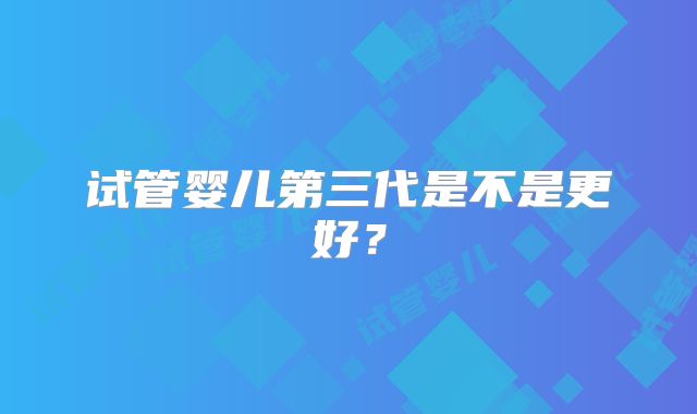 试管婴儿第三代是不是更好？