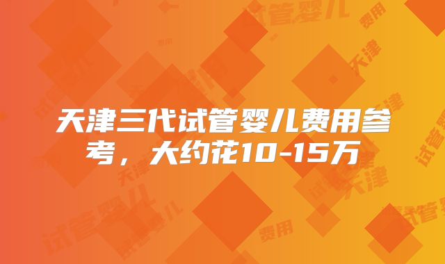 天津三代试管婴儿费用参考，大约花10-15万