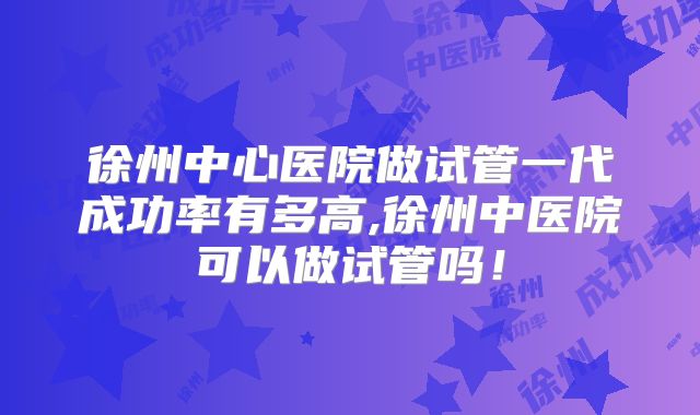 徐州中心医院做试管一代成功率有多高,徐州中医院可以做试管吗！